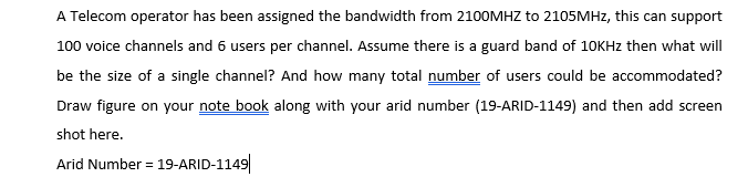 A Telecom operator has been assigned the bandwidth from 2100MHZ to 2105MHZ, this can support
100 voice channels and 6 users per channel. Assume there is a guard band of 10KHZ then what will
be the size of a single channel? And how many total number of users could be accommodated?
Draw figure on your note book along with your arid number (19-ARID-1149) and then add screen
shot here.
Arid Number = 19-ARID-1149|
