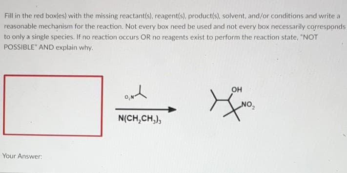 Fill in the red box(es) with the missing reactant(s), reagent(s), product(s), solvent, and/or conditions and write a
reasonable mechanism for the reaction. Not every box need be used and not every box necessarily corresponds
to only a single species. If no reaction occurs OR no reagents exist to perform the reaction state, "NOT
POSSIBLE" AND explain why.
OH
O,N
"ON
N(CH,CH,),
Your Answer:
