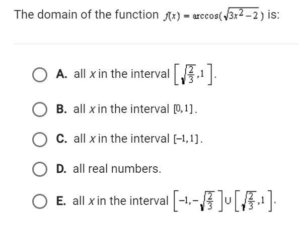 The domain of the function f(x) = arccos(√3x2-2) is:
O
A. all x in the interval [₂¹].
,1
O B. all x in the interval [0,1].
O C. all x in the interval [-1,1].
O D. all real numbers.
о
E. all x in the interval [-1,-√ ] [A¹]·