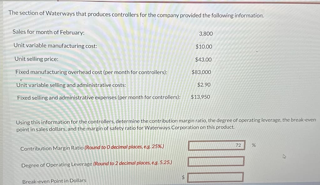 The section of Waterways that produces controllers for the company provided the following information.
Sales for month of February:
Unit variable manufacturing cost:
3,800
$10.00
Unit selling price:
$43.00
Fixed manufacturing overhead cost (per month for controllers):
$83,000
Unit variable selling and administrative costs:
$2.90
Fixed selling and administrative expenses (per month for controllers): $13.950
Using this information for the controllers, determine the contribution margin ratio, the degree of operating leverage, the break-even
point in sales dollars, and the margin of safety ratio for Waterways Corporation on this product.
Contribution Margin Ratio (Round to O decimal places, e.g. 25%.)
Degree of Operating Leverage (Round to 2 decimal places, e.g. 5.25.)
Break-even Point in Dollars
$
72
%