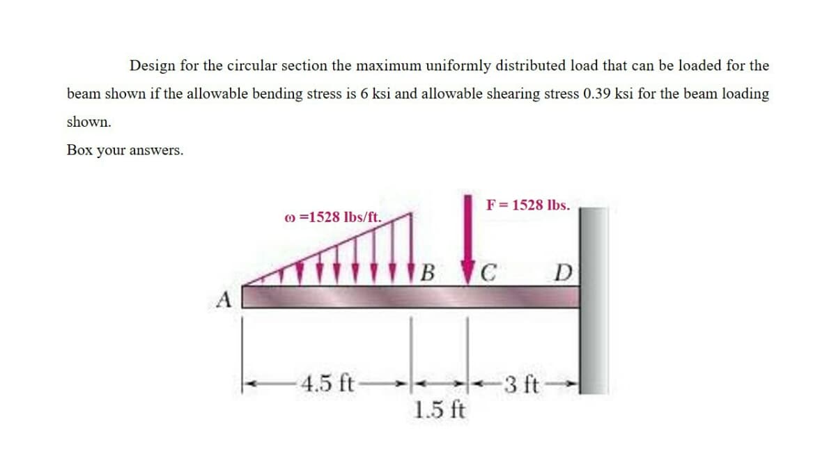 Design for the circular section the maximum uniformly distributed load that can be loaded for the
beam shown if the allowable bending stress is 6 ksi and allowable shearing stress 0.39 ksi for the beam loading
shown.
Box your answers.
F= 1528 lbs.
) =1528 lbs/ft.
B C
D
A
4.5 ft-
3 ft
1.5 ft
