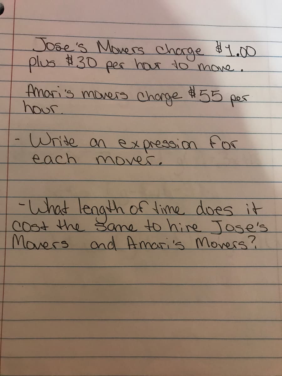 Jose's Movers chorge L.00
plus #30
pes hour to move.
Amori's moners Charge #55
hour.
pes
Write an expression
for
each
mover.
-What length off lime does it
cost the Same to hire Jose's
Movers ond Amari's Movers?
