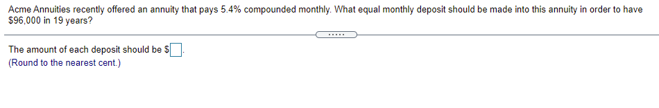 Acme Annuities recently offered an annuity that pays 5.4% compounded monthly. What equal monthly deposit should be made into this annuity in order to have
$96,000 in 19 years?
....
The amount of each deposit should be $
(Round to the nearest cent.)
