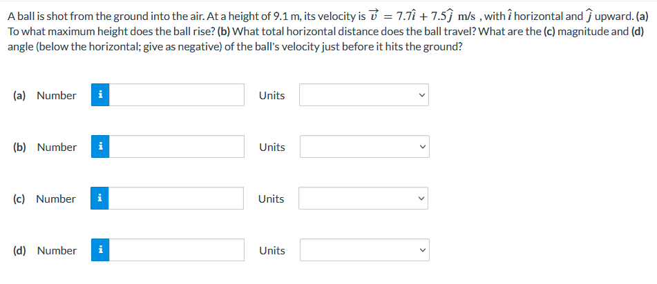 A ball is shot from the ground into the air. At a height of 9.1 m, its velocity is = 7.71 +7.5 m/s, with î horizontal and upward. (a)
To what maximum height does the ball rise? (b) What total horizontal distance does the ball travel? What are the (c) magnitude and (d)
angle (below the horizontal; give as negative) of the ball's velocity just before it hits the ground?
(a) Number i
(b) Number i
(c) Number i
(d) Number i
Units
Units
Units
Units