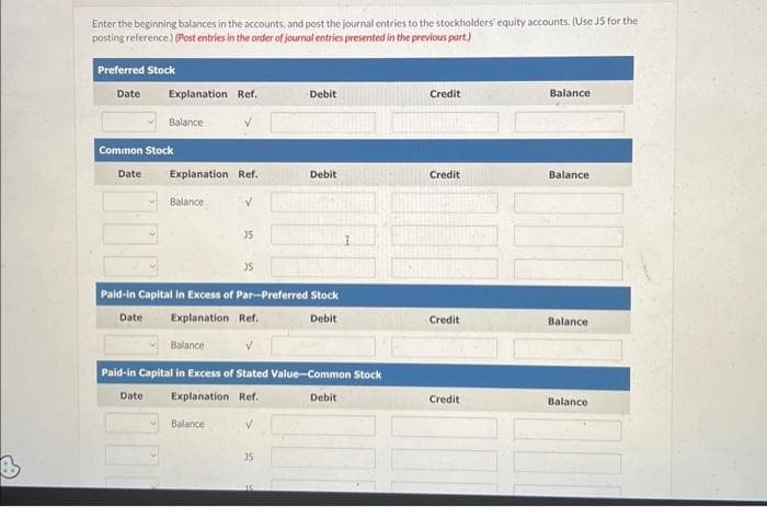 Enter the beginning balances in the accounts, and post the journal entries to the stockholders' equity accounts. (Use J5 for the
posting reference.) (Post entries in the order of journal entries presented in the previous part.)
Preferred Stock
Date
Explanation Ref.
Balance
Common Stock
Date
Explanation Ref.
Balance
35
Balance
35
Paid-in Capital in Excess of Par-Preferred Stock
Date Explanation Ref.
Debit
Balance
✓
Paid-in Capital in Excess of Stated Value-Common Stock
Date Explanation Ref.
V
Debit
35
Debit
Debit
Credit
Credit
Credit
Credit
Balance
Balance
Balance
Balance