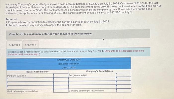 Hathaway Company's general ledger shows a cash account balance of $23,320 on July 31, 2024. Cash sales of $1,876 for the last
three days of the month have not yet been deposited. The bank statement dated July 31 shows bank service fees of $54 and an NSF
check from a customer of $340. The bank processes all checks written by the company by July 31 and lists them on the bank
statement, except for one check totaling $1,540. The bank statement shows a balance of $22,590 on July 31.
Required:
1. Prepare a bank reconciliation to calculate the correct balance of cash on July 31, 2024.
2. Record the necessary entry(ies) to adjust the balance for cash.
Complete this question by entering your answers in the tabs below.
Required 1 Required 2
Prepare a bank reconciliation to calculate the correct balance of cash on July 31, 2024. (Amounts to be deducted should be i
indicated with a minus sign.)
Bank's Cash Balance
Per bank statement
Bank balance per reconciliation
HATHAWAY COMPANY
Bank Reconciliation.
July 31, 2024
Company's Cash Balance
Per general ledger
Company balance per reconciliation