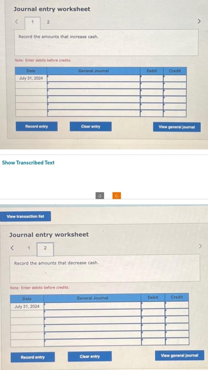 Journal entry worksheet
<
1
Record the amounts that increase cash.
Note: Enter debits before credits.
Date
July 31, 2024
Record entry
2
Show Transcribed Text
View transaction list
1
Journal entry worksheet
2
Date
July 31, 2024
Note: Enter debits before credits.
General Journal
Record entry
Clear entry
Record the amounts that decrease cash.
J
General Journal
Clear entry
Debit
Debit
Credit
View general journal
Credit
View general Journal