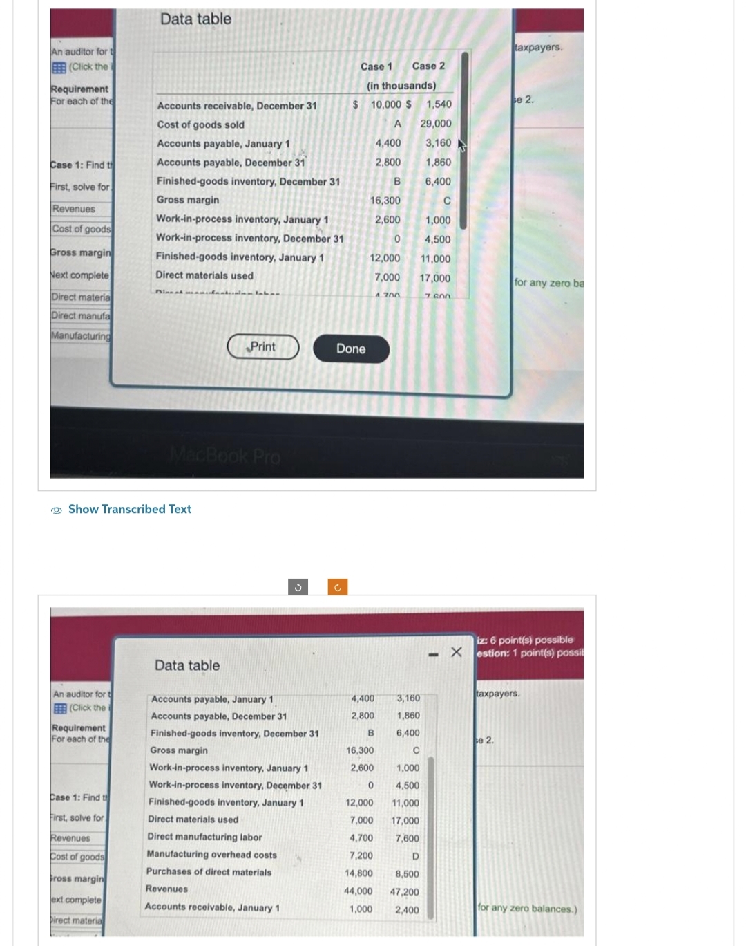 An auditor for t
BEE (Click the
Requirement
For each of the
Case 1: Find th
First, solve for
Revenues
Cost of goods
Gross margin
Next complete
Direct materia
Direct manufa
Manufacturing
An auditor for t
(Click the i
Requirement
For each of the
Case 1: Find th
First, solve for
Data table
Show Transcribed Text
Revenues
Cost of goods
ross margin
ext complete
Direct material
Accounts receivable, December 31
Cost of goods sold
Accounts payable, January 1
Accounts payable, December 31
Finished-goods inventory, December 31
Gross margin
Work-in-process inventory, January 1
Work-in-process inventory, December 31
Finished-goods inventory, January 1
Direct materials used
MacBook Pro
Print
Data table
Accounts payable, January 1
Accounts payable, December 31
Finished-goods inventory, December 31
Gross margin
Work-in-process inventory, January 1
Work-in-process inventory, December 31
Finished-goods inventory, January 1
Direct materials used
Direct manufacturing labor
Manufacturing overhead costs
Purchases of direct materials
Revenues
Accounts receivable, January 1
Case 1 Case 2
(in thousands)
c
$10,000 $
A
4,400
2,800
B
Done
16,300
2,600
0
12,000
7,000
4,400
2,800
3,160
1,860
6,400
C
1,000
4,500
12,000
11,000
7,000 17,000
4,700
7,600
7,200
D
14,800
8,500
44,000
47,200
1,000 2,400
A 700
B
16,300
2,600
0
1,540
29,000
3,160
1,860
6,400
C
1,000
4,500
11,000
17,000
7.600
taxpayers.
se 2.
se 2.
for any zero ba
iz: 6 point(s) possible
Xestion: 1 point(s) possil
taxpayers.
for any zero balances.)