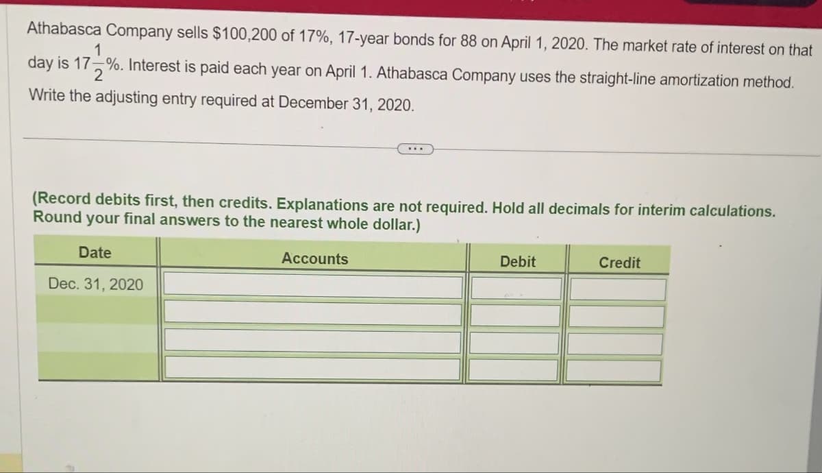 Athabasca Company sells $100,200 of 17%, 17-year bonds for 88 on April 1, 2020. The market rate of interest on that
1
day is 17%. Interest is paid each year on April 1. Athabasca Company uses the straight-line amortization method.
Write the adjusting entry required at December 31, 2020.
(Record debits first, then credits. Explanations are not required. Hold all decimals for interim calculations.
Round your final answers to the nearest whole dollar.)
Date
Dec. 31, 2020
Accounts
Debit
Credit