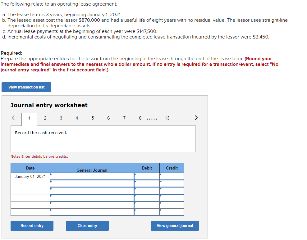The following relate to an operating lease agreement:
a. The lease term is 3 years, beginning January 1, 2021.
b. The leased asset cost the lessor $870,000 and had a useful life of eight years with no residual value. The lessor uses straight-line
depreciation for its depreciable assets.
c. Annual lease payments at the beginning of each year were $147,500.
d. Incremental costs of negotiating and consummating the completed lease transaction incurred by the lessor were $3,450.
Required:
Prepare the appropriate entries for the lessor from the beginning of the lease through the end of the lease term. (Round your
intermediate and final answers to the nearest whole dollar amount. If no entry is required for a transaction/event, select "No
journal entry required" in the first account field.)
View transaction list
Journal entry worksheet
<
1
2
Record the cash received.
3
Note: Enter debits before credits.
Date
January 01, 2021
Record entry
4
5
6
General Journal
Clear entry
7
8
Debit
13
Credit
View general journal
>