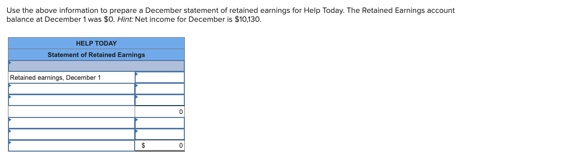 Use the above information to prepare a December statement of retained earnings for Help Today. The Retained Earnings account
balance at December 1 was $0. Hint: Net income for December is $10,130.
HELP TODAY
Statement of Retained Earnings
Retained earnings, December 1
$
0
0