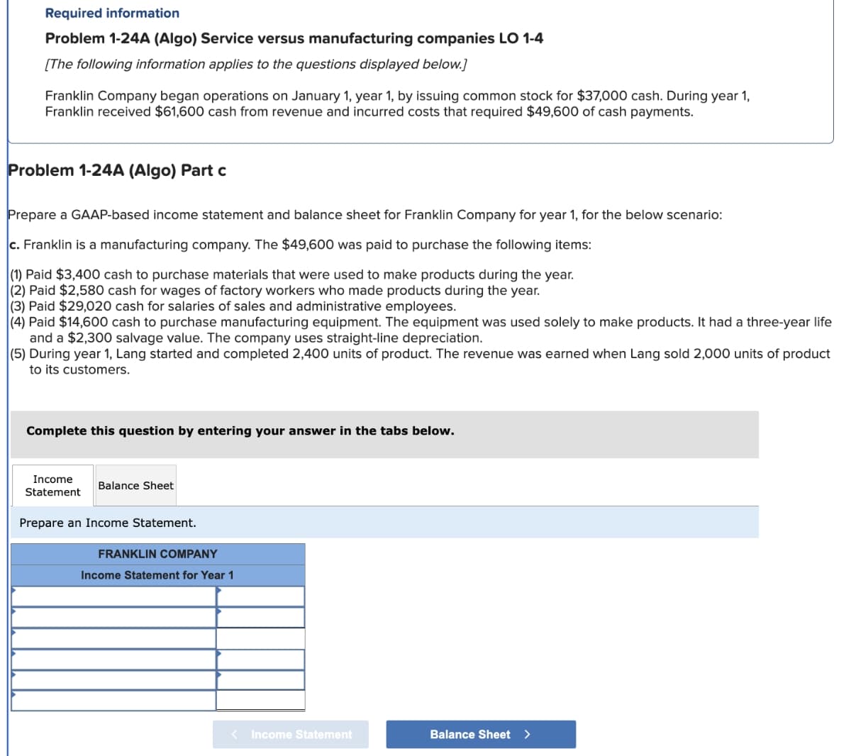 Required information
Problem 1-24A (Algo) Service versus manufacturing companies LO 1-4
[The following information applies to the questions displayed below.]
Franklin Company began operations on January 1, year 1, by issuing common stock for $37,000 cash. During year 1,
Franklin received $61,600 cash from revenue and incurred costs that required $49,600 of cash payments.
Problem 1-24A (Algo) Part c
Prepare a GAAP-based income statement and balance sheet for Franklin Company for year 1, for the below scenario:
c. Franklin is a manufacturing company. The $49,600 was paid to purchase the following items:
(1) Paid $3,400 cash to purchase materials that were used to make products during the year.
(2) Paid $2,580 cash for wages of factory workers who made products during the year.
(3) Paid $29,020 cash for salaries of sales and administrative employees.
(4) Paid $14,600 cash to purchase manufacturing equipment. The equipment was used solely to make products. It had a three-year life
and a $2,300 salvage value. The company uses straight-line depreciation.
(5) During year 1, Lang started and completed 2,400 units of product. The revenue was earned when Lang sold 2,000 units of product
to its customers.
Complete this question by entering your answer in the tabs below.
Income
Statement
Balance Sheet
Prepare an Income Statement.
FRANKLIN COMPANY
Income Statement for Year 1
< Income Statement
Balance Sheet >