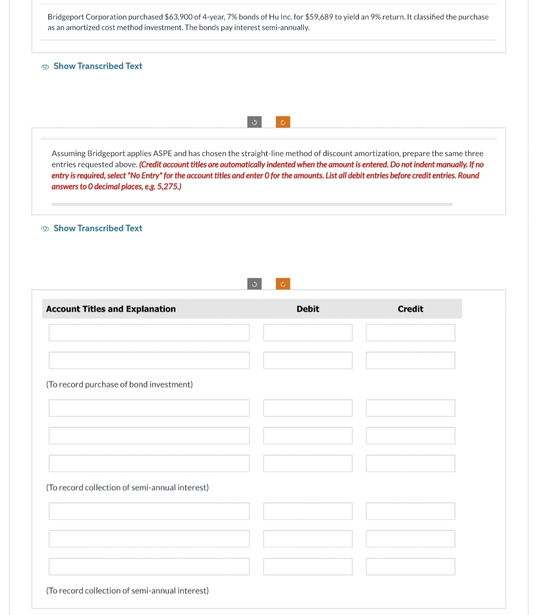 Bridgeport Corporation purchased $63,900 of 4-year, 7% bonds of Hu Inc. for $59,689 to yield an 9% return. It classified the purchase.
as an amortized cost method investment. The bonds pay interest semi-annually.
Show Transcribed Text
Show Transcribed Text
Assuming Bridgeport applies ASPE and has chosen the straight-line method of discount amortization, prepare the same three
entries requested above. (Credit account titles are automatically indented when the amount is entered. Do not indent manually. If no
entry is required, select "No Entry" for the account titles and enter O for the amounts. List all debit entries before credit entries. Round
answers to O decimal places, e.g. 5,275.)
Account Titles and Explanation
(To record purchase of bond investment)
(To record collection of semi-annual interest)
Ű
(To record collection of semi-annual interest)
Ĉ
c
Debit
Credit