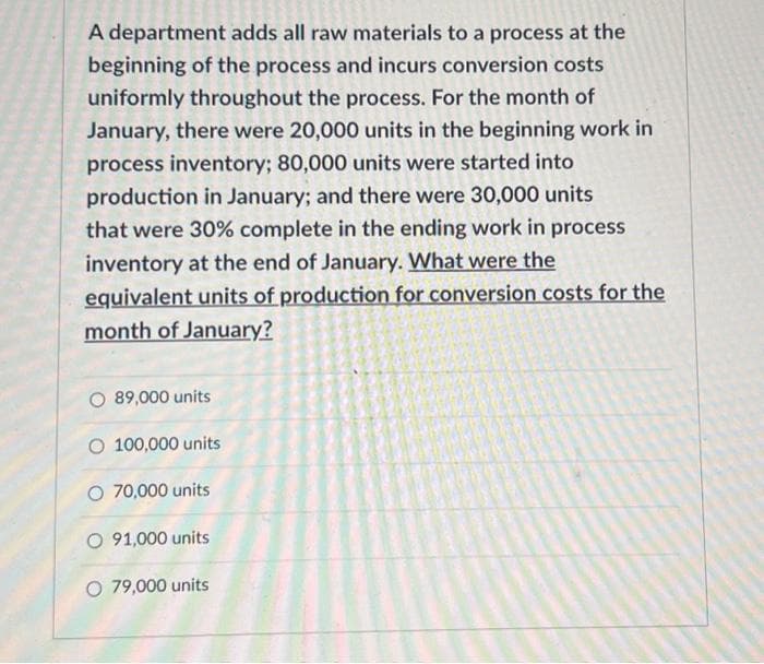 A department adds all raw materials to a process at the
beginning of the process and incurs conversion costs
uniformly throughout the process. For the month of
January, there were 20,000 units in the beginning work in
process inventory; 80,000 units were started into
production in January; and there were 30,000 units
that were 30% complete in the ending work in process
inventory at the end of January. What were the
equivalent units of production for conversion costs for the
month of January?
89,000 units
O 100,000 units
O 70,000 units
O 91,000 units
O 79,000 units