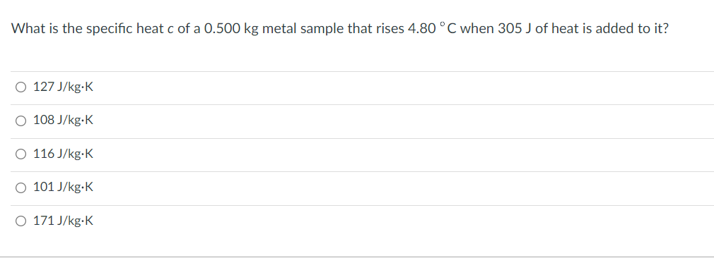 What is the specific heat c of a 0.500 kg metal sample that rises 4.80 °C when 305 J of heat is added to it?
O 127 J/kg.K
O 108 J/kg.K
O 116 J/kg.K
O 101 J/kg.K
O 171 J/kg.K