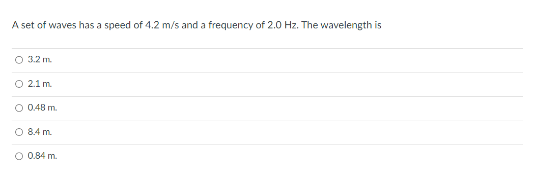 A set of waves has a speed of 4.2 m/s and a frequency of 2.0 Hz. The wavelength is
O 3.2 m.
O 2.1 m.
O 0.48 m.
O 8.4 m.
O 0.84 m.