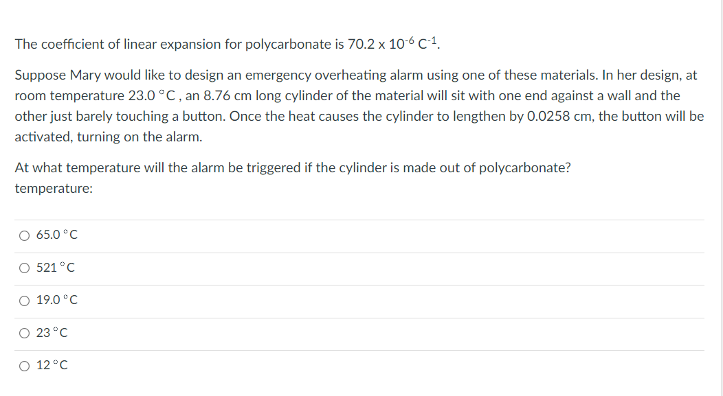 The coefficient of linear expansion for polycarbonate is 70.2 x 10-6 C-1.
Suppose Mary would like to design an emergency overheating alarm using one of these materials. In her design, at
room temperature 23.0 °C, an 8.76 cm long cylinder of the material will sit with one end against a wall and the
other just barely touching a button. Once the heat causes the cylinder to lengthen by 0.0258 cm, the button will be
activated, turning on the alarm.
At what temperature will the alarm be triggered if the cylinder is made out of polycarbonate?
temperature:
O 65.0°C
O 521 °C
O 19.0°C
O 23 °C
O 12 °C