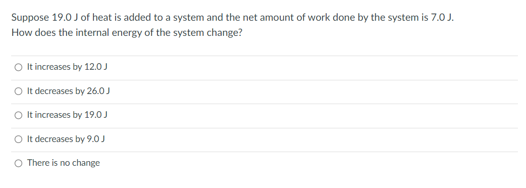 Suppose 19.0 J of heat is added to a system and the net amount of work done by the system is 7.0 J.
How does the internal energy of the system change?
O It increases by 12.0 J
O It decreases by 26.0 J
O It increases by 19.0 J
O It decreases by 9.0 J
O There is no change