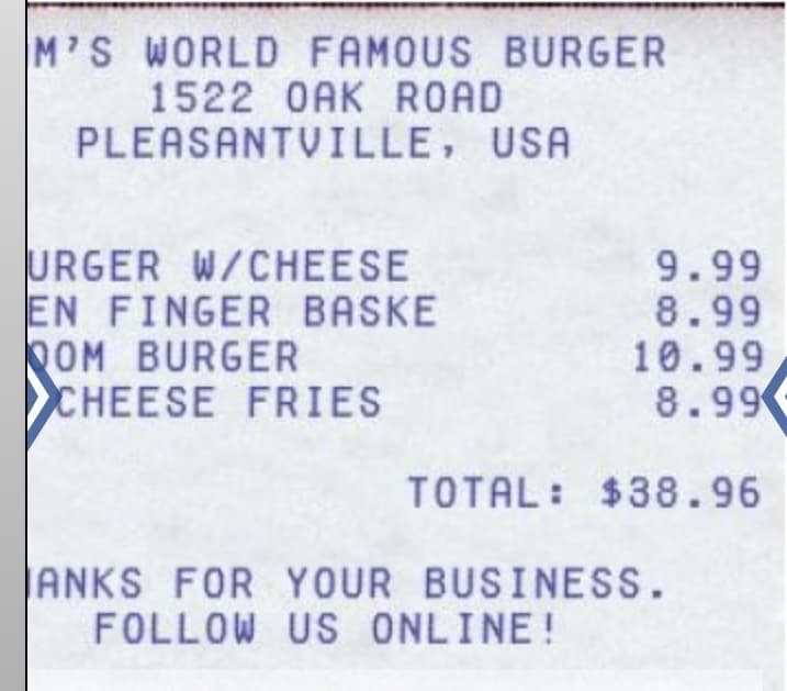 M'S WORLD FAMOUS BURGER
1522 OAK ROAD
PLEASANTVILLE, USA
URGER W/CHEESE
EN FINGER BASKE
QOM BURGER
CHEESE FRIES
9.99
8.99
10.99
8.99
TOTAL: $38.96
ANKS FOR YOUR BUSINESS.
FOLLOW US ONLINE!
