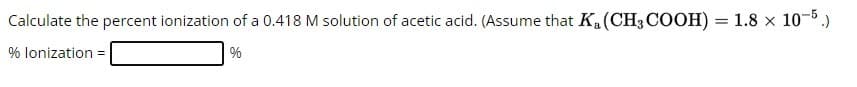 Calculate the percent ionization of a 0.418 M solution of acetic acid. (Assume that K₁ (CH3COOH) = 1.8 × 10-5.)
% lonization =
%