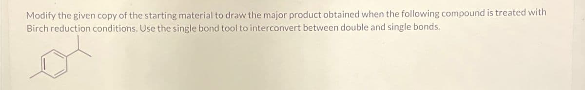 Modify the given copy of the starting material to draw the major product obtained when the following compound is treated with
Birch reduction conditions. Use the single bond tool to interconvert between double and single bonds.