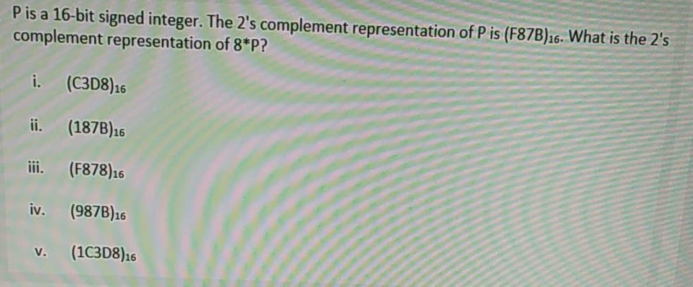 P is a 16-bit signed integer. The 2's complement representation of P is (F87B)16. What is the 2's
complement representation of 8*P?
i.
(C3D8)16
ii.
(187B)16
iii.
(F878)16
iv.
(987B)16
(1C3D8)16
V.
