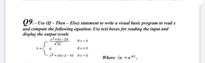 Q9: - Use (If - Then- Else) statement to write a visual basic program to read x
and compute the following equation. Use text boxes for reading the input and
display the output result.
x2+ 5x - 20
if x >0
2x
if x = 0
Y =
x2+ (5x) 2- 10 if x<0
Where Vx =x0.5.
