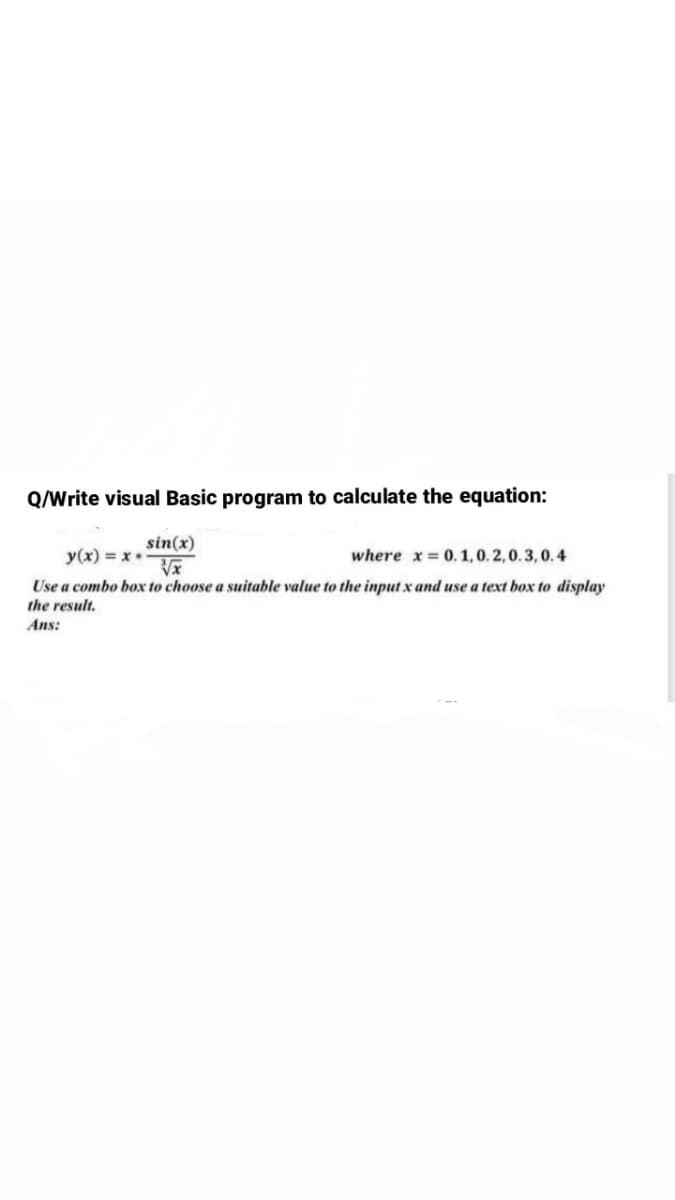 Q/Write visual Basic program to calculate the equation:
sin(x)
y(x) = x*
where x = 0.1,0. 2, 0. 3, 0. 4
Use a combo box to choose a suitable value to the input x and use a text box to display
the result.
Ans:
