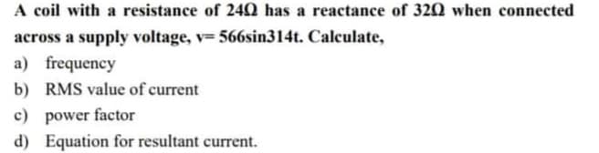 A coil with a resistance of 24Q has a reactance of 320 when connected
across a supply voltage, v= 566sin314t. Calculate,
a) frequency
b) RMS value of current
c) power factor
d) Equation for resultant current.
