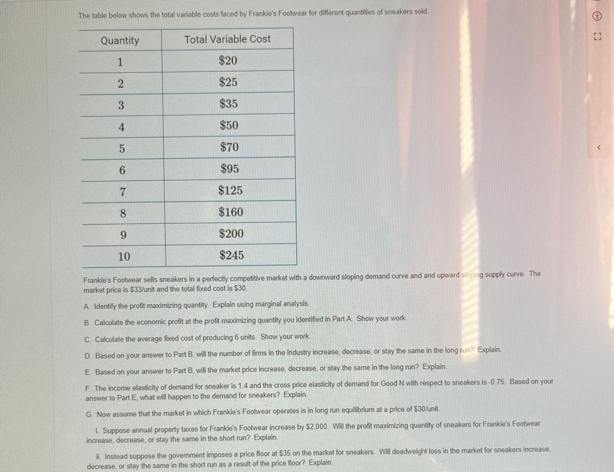 The table below shows the total variable costs faced by Frankie's Footwear for different quantities of sneakers sold.
Quantity
1
2
3
4
5
6
7
8
9
10
Total Variable Cost
$20
$25
$35
$50
$70
$95
$125
$160
$200
$245
Frankie's Footwear sells sneakers in a perfectly competitive market with a downward sloping demand curve and and upward sloping supply curve. The
market price is $33/unit and the total fixed cost is $30.
A. Identify the profit maximizing quantity. Explain using marginal analysis.
B. Calculate the economic profit at the profit maximizing quantity you identified in Part A. Show your work.
C. Calculate the average fixed cost of producing 6 units. Show your work.
D. Based on your answer to Part B, will the number of firms in the industry increase, decrease, or stay the same in the long run? Explain.
E. Based on your answer to Part B, will the market price increase, decrease, or stay the same in the long run? Explain.
F. The income elasticity of demand for sneaker is 1.4 and the cross price elasticity of demand for Good N with respect to sneakers is -0.75. Based on your
answer to Part E, what will happen to the demand for sneakers? Explain.
G. Now assume that the market in which Frankie's Footwear operates is in long run equilibrium at a price of $30/unit.
i. Suppose annual property taxes for Frankie's Footwear increase by $2,000. Will the profit maximizing quantity of sneakers for Frankie's Footwear
increase, decrease, or stay the same in the short run? Explain.
ii. Instead suppose the government imposes a price floor at $35 on the market for sneakers. Will deadweight loss in the market for sneakers increase,
decrease, or stay the same in the short run as a result of the price floor? Explain.
[]