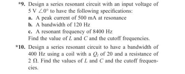 *9. Design a series resonant circuit with an input voltage of
5 V 20° to have the following specifications:
a. A peak current of 500 mA at resonance
b. A bandwidth of 120 Hz
c. A resonant frequency of 8400 Hz
Find the value of L and C and the cutoff frequencies.
*10. Design a series resonant circuit to have a bandwidth of
400 Hz using a coil with a Q, of 20 and a resistance of
2 2. Find the values of L and C and the cutoff frequen-
cies.