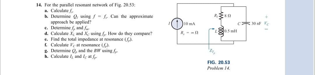 14. For the parallel resonant network of Fig. 20.53:
a. Calculate f
b. Determine Q, using f = f. Can the approximate
approach be applied?
c. Determine f, and fm
d. Calculate X, and Xc using fp. How do they compare?
e. Find the total impedance at resonance (fp).
f. Calculate Ve at resonance (fp).
g. Determine Q, and the BW using .fp.
h. Calculate I, and Ic at f.
10 mA
R₁ = ∞
R₁ 80
L 0.5 mH
FIG. 20.53
Problem 14.
+
C 30 nF Vc