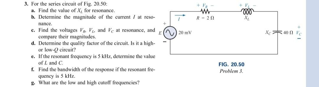 3. For the series circuit of Fig. 20.50:
a. Find the value of X, for resonance.
b. Determine the magnitude of the current I at reso-
nance.
c. Find the voltages VR. VL and Vc at resonance, and
compare their magnitudes.
E
d. Determine the quality factor of the circuit. Is it a high-
or low-Q circuit?
e.
If the resonant frequency is 5 kHz, determine the value
of L and C.
f.
Find the bandwidth of the response if the resonant fre-
quency is 5 kHz.
g. What are the low and high cutoff frequencies?
+
20 mV
+ VR
R = 20
+ VL
voo
XL
FIG. 20.50
Problem 3.
+21
Xc400 Vc