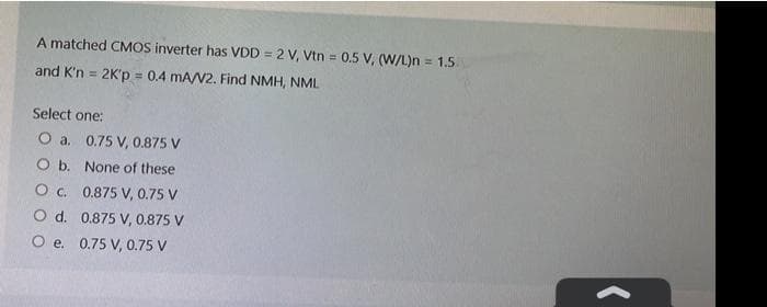 A matched CMOS inverter has VDD = 2 V, Vtn = 0.5 V, (W/L)n = 1.5
and K'n = 2K'p = 0.4 mA/V2. Find NMH, NML
Select one:
O a. 0.75 V, 0.875 V
O b. None of these
O. 0.875 V, 0.75 V
O d. 0.875 V, 0.875 V
O e. 0.75 V, 0.75 V
