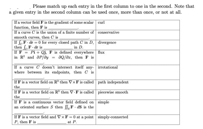 Please match up each entry in the first column to one in the second. Note that
a given entry in the second column can be used once, more than once, or not at all.
| If a vector field F is the gradient of some scalar curl
function, then F is .
If a curve C is the union of a finite number of conservative
smooth curves, then C is
If SeF. dr = 0 for every closed path C in D, divergence
then f.F dr is
in D.
Pi + Qj, F is defined everywhere flux
aQ/əx, then F is
If F
in R? and aP/ay
If a curve C doesn't intersect itself any- irrotational
where between its endpoints, then C is
If F is a vector field on R' then VxF is called path independent
the
If F is a vector field on R³ then V · F is called piecewise smooth
the
If F is a continuous vector field defined on simple
an oriented surface S then f, F . dS is the
If F is a vector field and V x F = 0 at a point simply-connected
P, then F is
at P.
