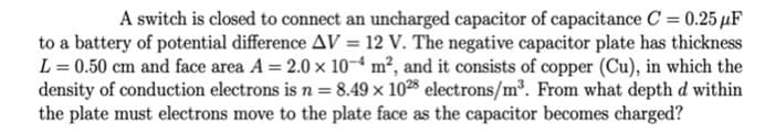 A switch is closed to connect an uncharged capacitor of capacitance C = 0.25 µF
to a battery of potential difference AV = 12 V. The negative capacitor plate has thickness
L = 0.50 cm and face area A = 2.0 x 10-4 m², and it consists of copper (Cu), in which the
density of conduction electrons is n = 8.49 × 1028 electrons/m. From what depth d within
the plate must electrons move to the plate face as the capacitor becomes charged?
