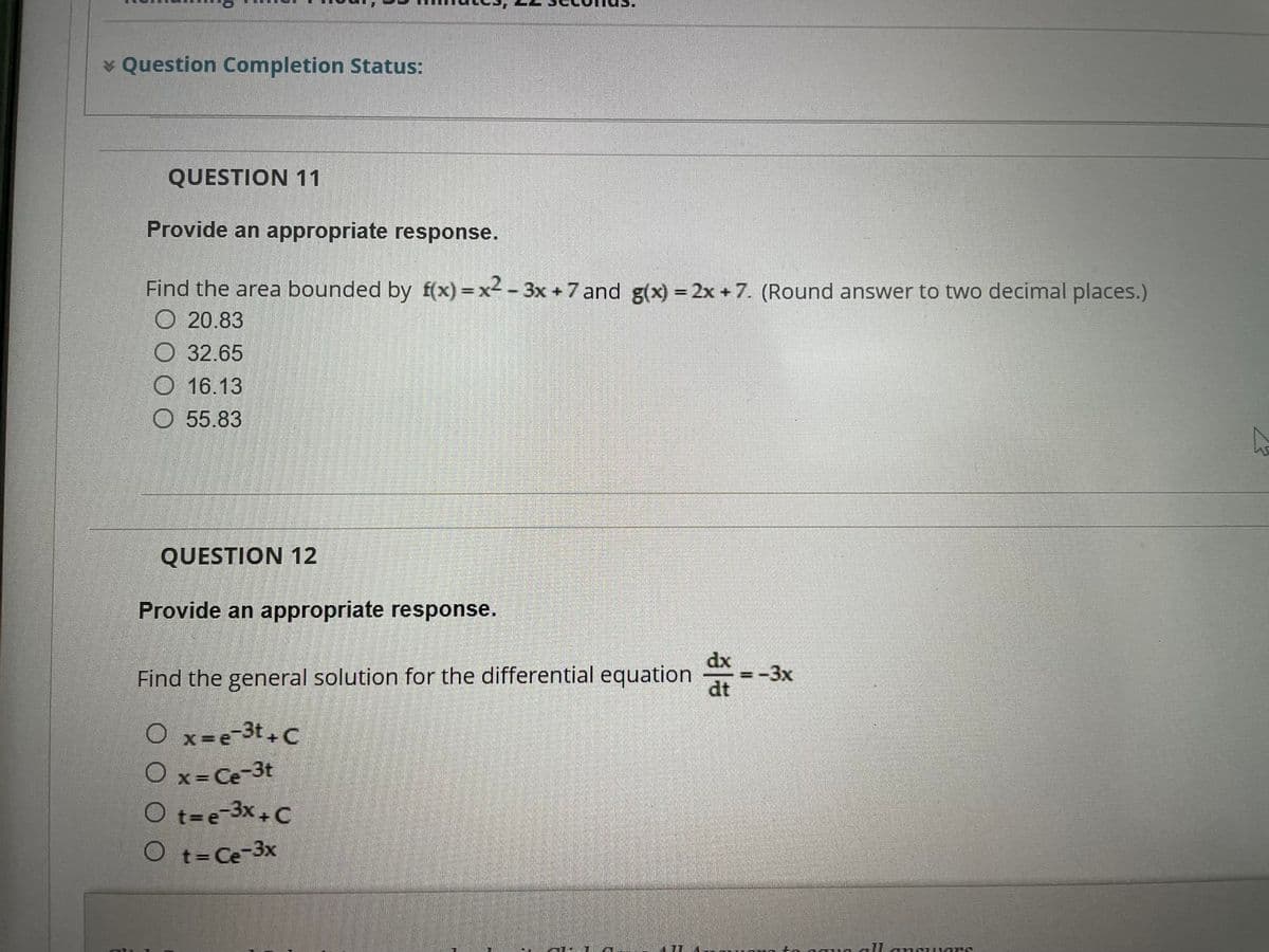 * Question Completion Status:
QUESTION 11
Provide an appropriate response.
Find the area bounded by f(x)=x²-3x +7 and g(x) = 2x + 7. (Round answer to two decimal places.)
20.83
32.65
O 16.13
55.83
QUESTION 12
Provide an appropriate response.
=-3x
Find the general solution for the differential equation.
O x=e-3t+C
O x = Ce-3t
O t=e-3x+C
O t=Ce-3x
allansTRONG