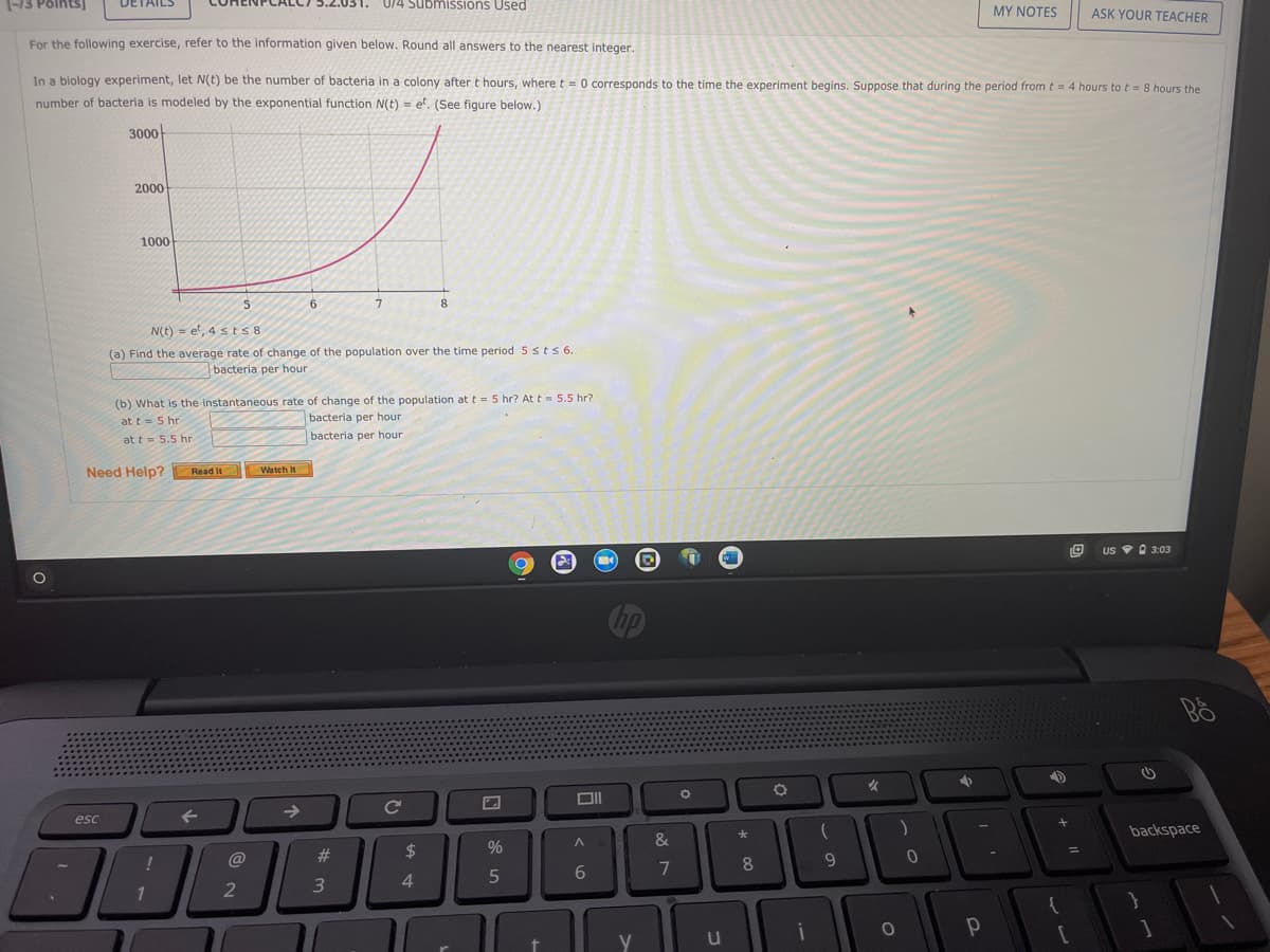 (-13 Points)
DETAILS
0/4 Submissions Used
MY NOTES
ASK YOUR TEACHER
For the following exercise, refer to the information given below. Round all answers to the nearest integer.
In a biology experiment, let N(t) be the number of bacteria in a colony after t hours, where t= 0 corresponds to the time the experiment begins. Suppose that during the period fromt= 4 hours to t = 8 hours the
number of bacteria is modeled by the exponential function N(t) = e'. (See figure below.)
3000
2000
1000
6
7
8
N(t) = et, 4 s ts8
(a) Find the average rate of change of the population over the time period 5 sts 6.
bacteria per hour
(b) What is the instantaneous rate of change of the population att = 5 hr? At t = 5.5 hr?
bacteria per hour
at t= 5 hr
at t = 5.5 hr
bacteria per hour
Need Help?
Read It
Watch It
US O 3:03
女
->
Ce
esc
backspace
&
23
2$
%
8.
9.
7
3
4.
1
y
u
