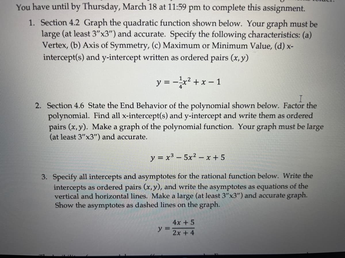 You have until by Thursday, March 18 at 11:59 pm to complete this assignment.
1. Section 4.2 Graph the quadratic function shown below. Your graph must be
large (at least 3"x3") and accurate. Specify the following characteristics: (a)
Vertex, (b) Axis of Symmetry, (c) Maximum or Minimum Value, (d) x-
intercept(s) and y-intercept written as ordered pairs (x, y)
y = -x² + x - 1
4
2. Section 4.6 State the End Behavior of the polynomial shown below. Factor the
polynomial. Find all x-intercept(s) and y-intercept and write them as ordered
pairs (x, y). Make a graph of the polynomial function. Your graph must be large
(at least 3"x3") and accurate.
y = x3 - 5x2 - x + 5
3. Specify all intercepts and asymptotes for the rational function below. Write the
intercepts as ordered pairs (x, y), and write the asymptotes as equations of the
vertical and horizontal lines. Make a large (at least 3"x3") and accurate graph.
Show the asymptotes as dashed lines on the graph.
4x +5
y =
2x + 4
