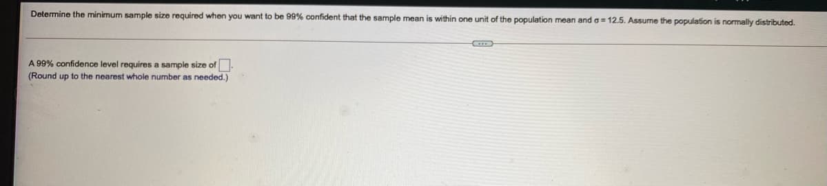 Determine the minimum sample size required when you want to be 99% confident that the sample mean is within one unit of the population mean and o = 12.5. Assume the population is normally distributed.
A 99% confidence level requires a sample size of.
(Round up to the nearest whole number as needed.)
