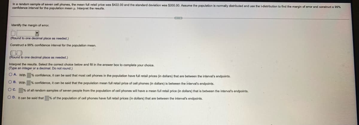 In a random sample of seven cell phones, the mean full retail price was $422.00 and the standard deviation was $200.00. Assume the population is normally distributed and use the t-distribution to find the margin of error and construct a 99%
confidence interval for the population mean
Interpret the results.
Identify the margin of error.
(Round to one decimal place as needed.)
Construct a 99% confidence interval for the population mean.
(Round to one decimal place as needed.)
Interpret the results. Select the correct choice below and fill in the answer box to complete your choice.
(Type an integer or a decimal. Do not round.)
O A. With % confidence, it can be said that most cell phones in the population have full retail prices (in dollars) that are between the interval's endpoints.
O B. With % confidence, it can be said that the population mean full retail price of cell phones (in dollars) is between the interval's endpoints.
O C. % of all random samples of seven people from the population of cell phones will have a mean full retail price (in dollars) that is between the interval's endpoints.
O D. It can be said that % of the population of cell phones have full retail prices (in dollars) that are between the intervals endpoints.
