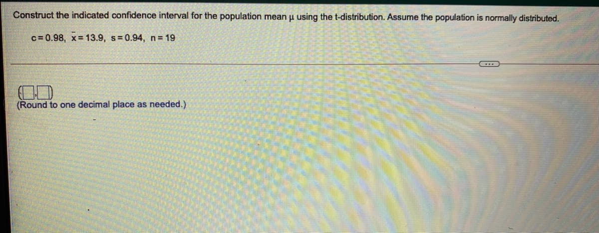 Construct the indicated confidence interval for the population mean u using the t-distribution. Assume the population is normally distributed.
c = 0.98, x= 13.9, s= 0.94, n= 19
(Round to one decimal place as needed.)
