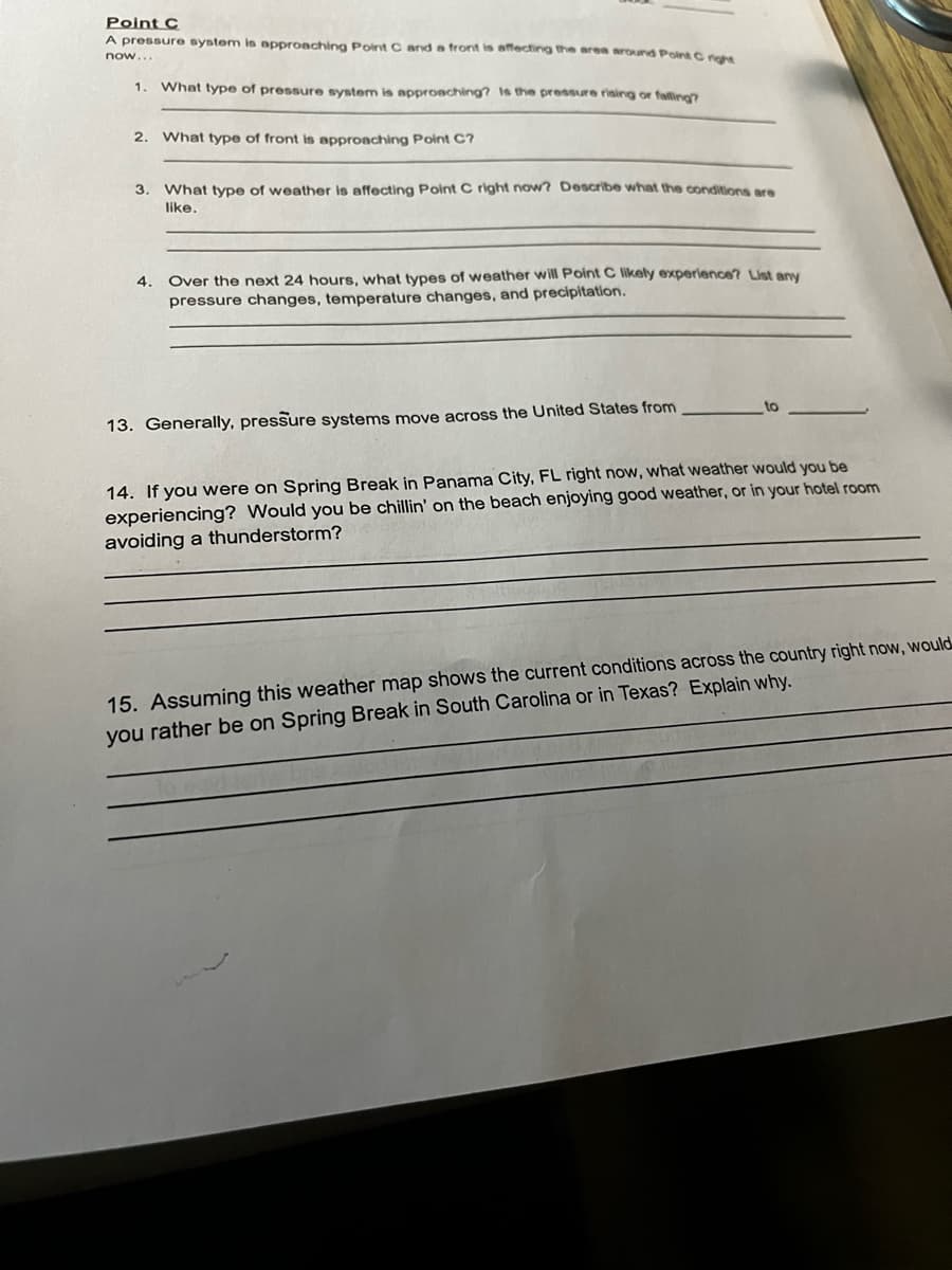 Point C
A pressure system is approaching Point C and a front is affecting the area around Point C right
now...
1 What type of pressure system is approaching? Is the pressure rising or falling?
2. What type of front is approaching Point C?
3. What type of weather is affecting Point C right now? Describe what the conditions are
like.
4.
Over the next 24 hours, what types of weather will Point C likely experience? List any
pressure changes, temperature changes, and precipitation.
13. Generally, pressure systems move across the United States from
to
14. If you were on Spring Break in Panama City, FL right now, what weather would you be
experiencing? Would you be chillin' on the beach enjoying good weather, or in your hotel room
avoiding a thunderstorm?
15. Assuming this weather map shows the current conditions across the country right now, would
you rather be on Spring Break in South Carolina or in Texas? Explain why.
