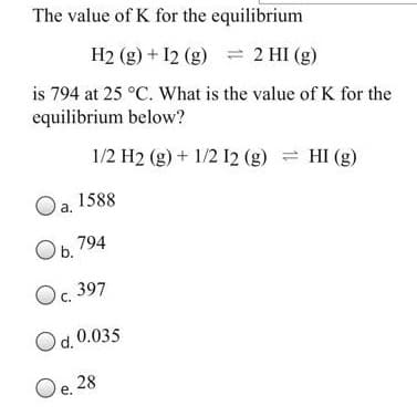 The value of K for the equilibrium
H2 (g) + 12 (g) = 2 HI (g)
is 794 at 25 °C. What is the value of K for the
equilibrium below?
1/2 H2 (g) + 1/2 12 (g) = HI (g)
Oa, 1588
Ob.
794
Oc. 397
Od. 0.035
Oe. 28
