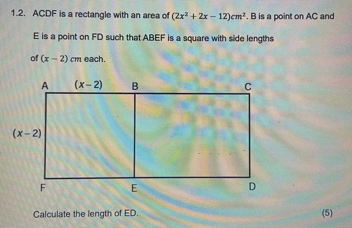 1.2. ACDF is a rectangle with an area of (2x² + 2x - 12)cm². B is a point on AC and
E is a point on FD such that ABEF is a square with side lengths
of (x - 2) cm each.
A
(x-2)
F
(x-2)
B
E
Calculate the length of ED.
C
D
(5)