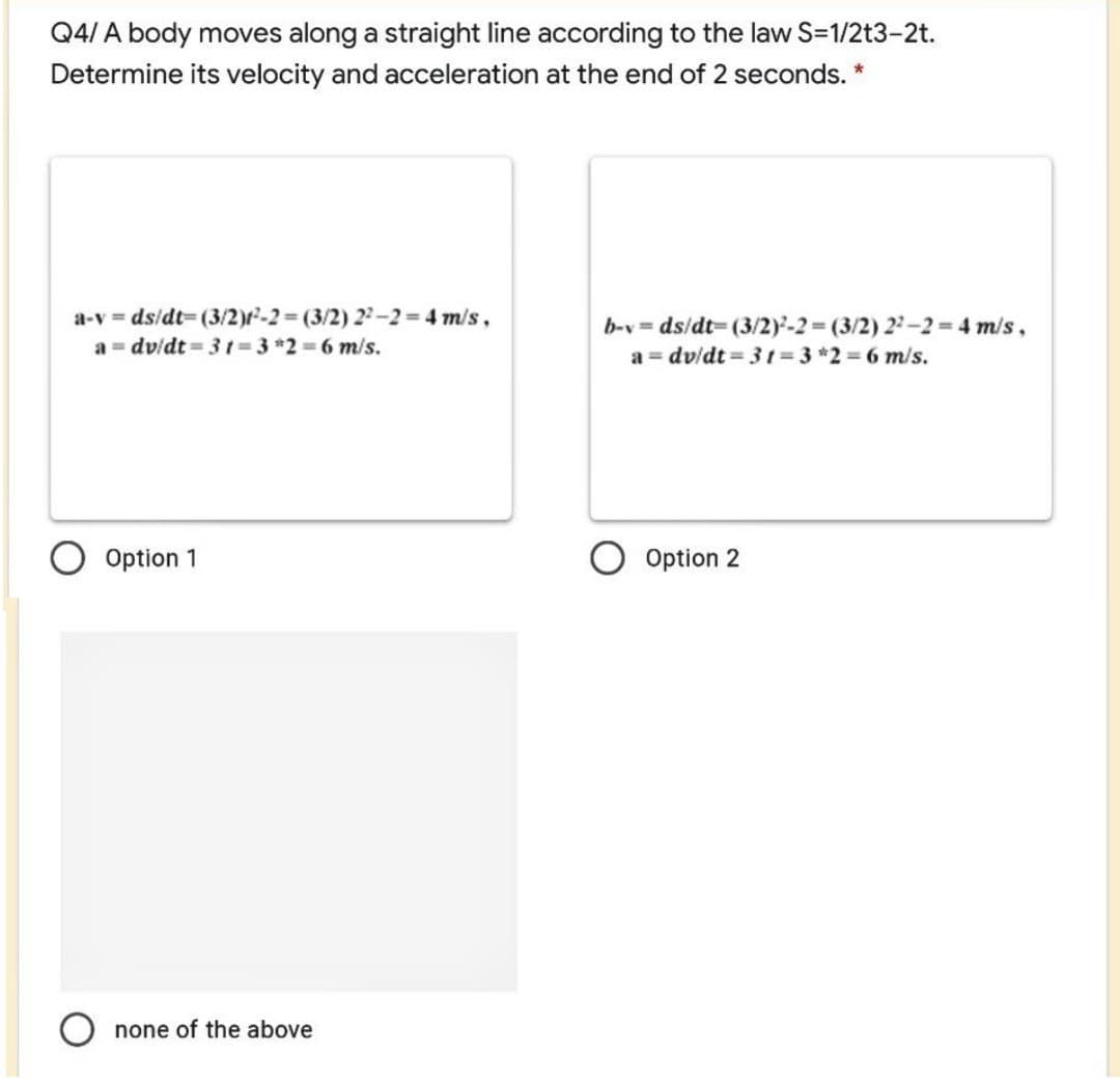 Q4/ A body moves along a straight line according to the law S-1/2t3-2t.
Determine its velocity and acceleration at the end of 2 seconds. *
a-v = dsidt= (3/2)r-2 (3/2) 2-2 4 m/s,
a = dv/dt = 31 =3 *2 = 6 m/s.
b-v = ds/dt= (3/2)-2 (3/2) 2-2 = 4 m/s,
a = dv/dt = 31= 3 *2 = 6 m/s.
Option 1
Option 2
O none of the above
