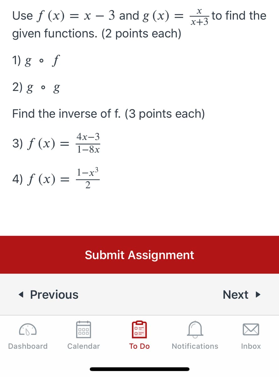 Use f (x) = x – 3 and g (x) = to find the
x+3
given functions. (2 points each)
1) g • f
2) g • g
Find the inverse of f. (3 points each)
4х-3
3) f (x) =
1-8х
4) f (x) =
2
Submit Assignment
( Previous
Next
000
000
Dashboard
Calendar
To Do
Notifications
Inbox
