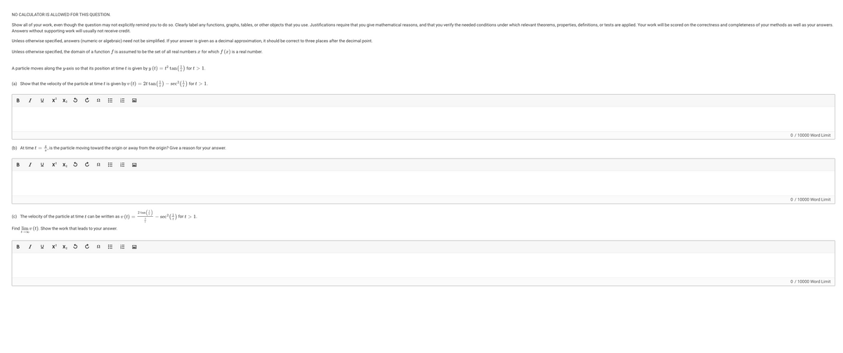 NO CALCULATOR IS ALLOWED FOR THIS QUESTION.
Show all of your work, even though the question may not explicitly remind you to do so. Clearly label any functions, graphs, tables, or other objects that you use. Justifications require that you give mathematical reasons, and that you verify the needed conditions under which relevant theorems, properties, definitions, or tests are applied. Your work will be scored on the correctness and completeness of your methods as well as your answers.
Answers without supporting work will usually not receive credit.
Unless otherwise specified, answers (numeric or algebraic) need not be simplified. If your answer is given as a decimal approximation, it should be correct to three places after the decimal point.
Unless otherwise specified, the domain of a function f is assumed to be the set of all real numbers for which f (x) is a real number.
A particle moves along the y-axis so that its position at time t is given by y(t) = t² tan() for t > 1.
(a) Show that the velocity of the particle at time t is given by v (t)
=
= 2t tan () - sec² () for t > 1.
B
I
B
U x² X₂ S
I
(b) At time t = 1, is the particle moving toward the origin or away from the origin? Give a reason for your answer.
U X² X₂ S C
B I U
Ω
X² X₂
Ć
22
E
(c) The velocity of the particle at time t can be written as v (t)
=
Find lim v (t). Show the work that leads to your answer.
22
E
E
3
2 tan()
=-11
- sec² (¹) for t > 1.
0 / 10000 Word Limit
0 / 10000 Word Limit
0 / 10000 Word Limit