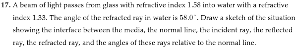 17. A beam of light passes from glass with refractive index 1.58 into water with a refractive
index 1.33. The angle of the refracted ray in water is 58.0°. Draw a sketch of the situation
showing the interface between the media, the normal line, the incident ray, the reflected
ray, the refracted ray, and the angles of these rays relative to the normal line.