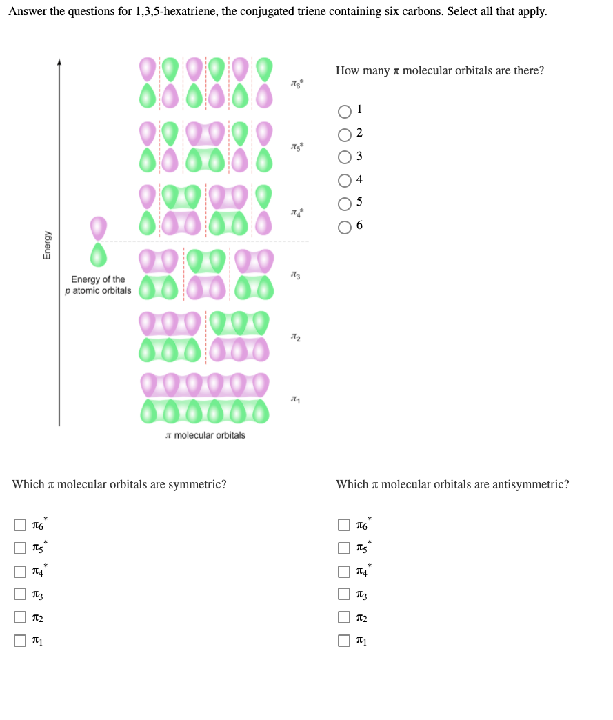 Answer the questions for 1,3,5-hexatriene, the conjugated triene containing six carbons. Select all that apply.
000000
Q00000
000000
Q00000
000000
000000
How many a molecular orbitals are there?
O 3
Energy of the
p atomic orbitals
器器
A2
00000
000000
a molecular orbitals
Which a molecular orbitals are symmetric?
Which t molecular orbitals are antisymmetric?
T2
| T2
O T1
O O O
O O O O O O
Energy
O O O O O O
